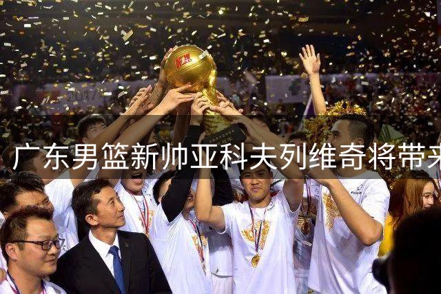 广东男篮新帅亚科夫列维奇将带来三大战术变革
